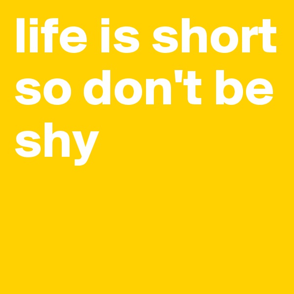 life is short
so don't be shy

