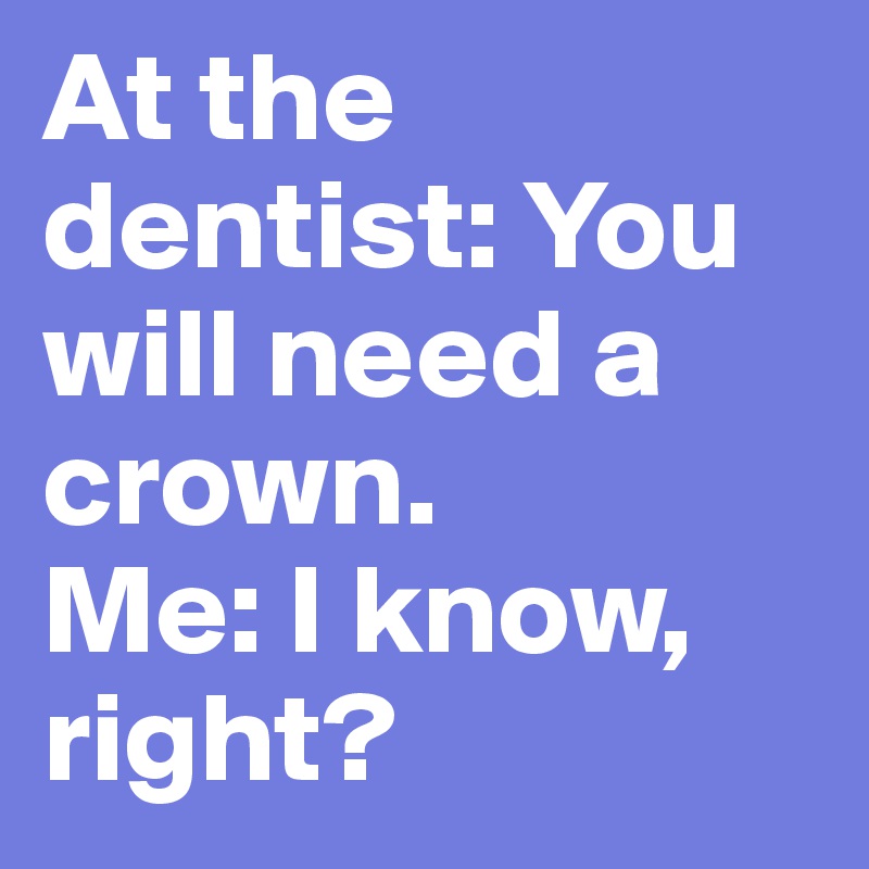 At the dentist: You will need a crown. 
Me: I know, right?