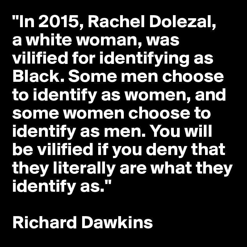 "In 2015, Rachel Dolezal, 
a white woman, was vilified for identifying as Black. Some men choose to identify as women, and some women choose to identify as men. You will be vilified if you deny that they literally are what they identify as."

Richard Dawkins