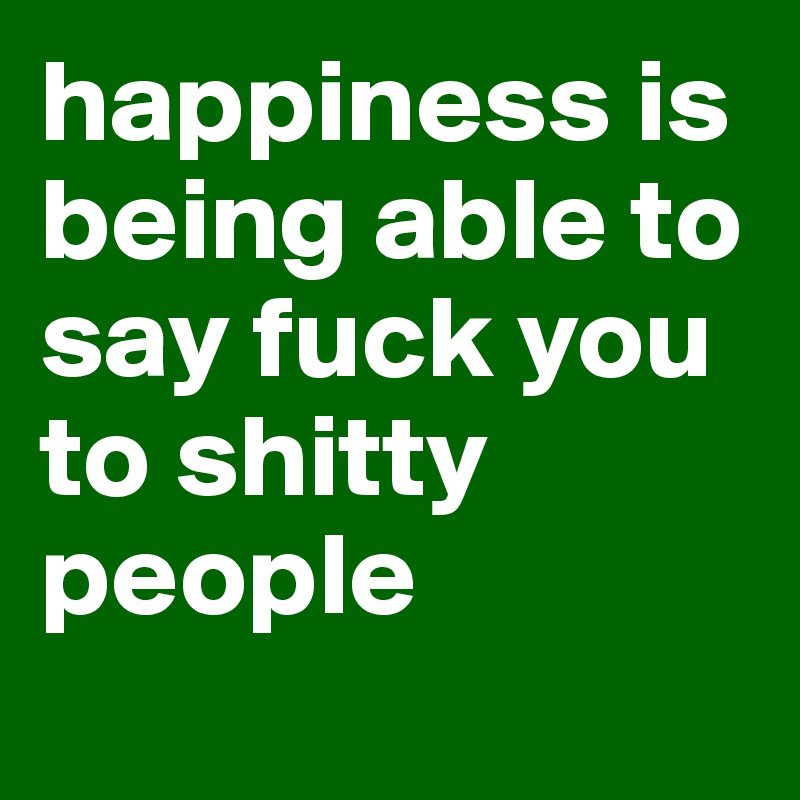 happiness is being able to say fuck you to shitty people
