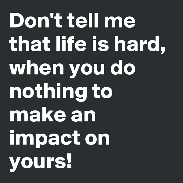 Don't tell me that life is hard, when you do nothing to make an impact on yours!