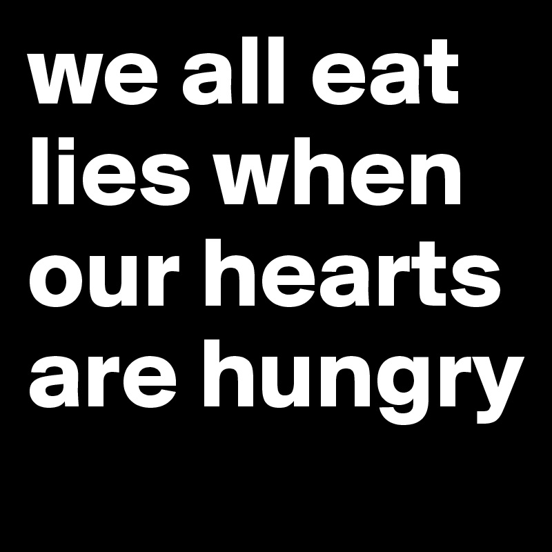 we all eat lies when our hearts are hungry