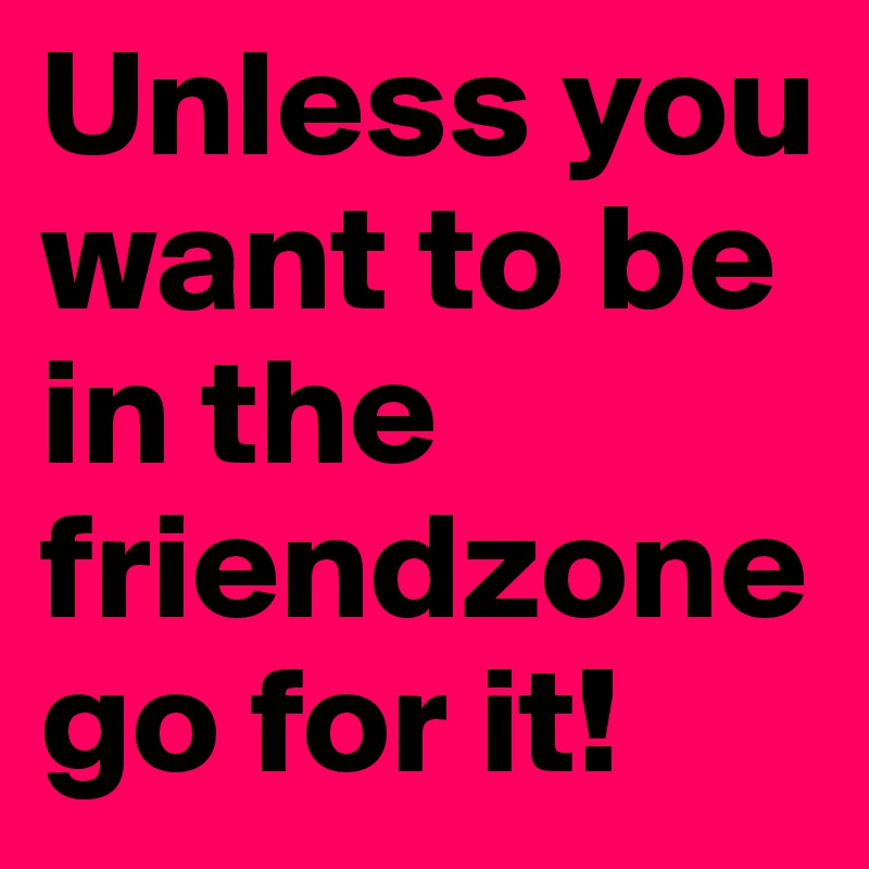 Unless you want to be in the friendzonego for it!