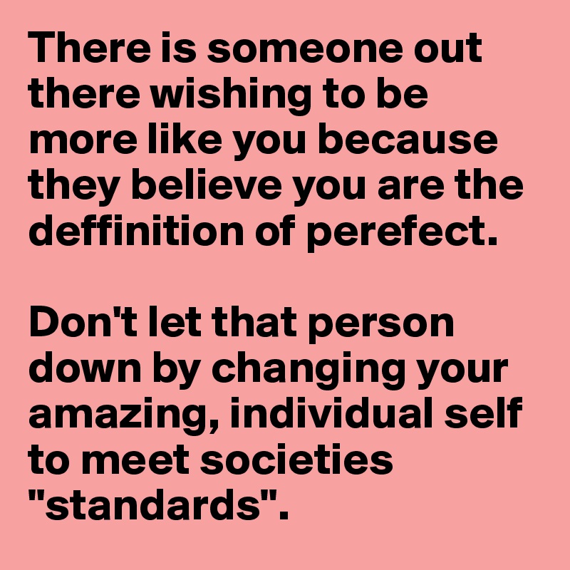 There is someone out there wishing to be more like you because they believe you are the deffinition of perefect.

Don't let that person down by changing your amazing, individual self to meet societies "standards". 