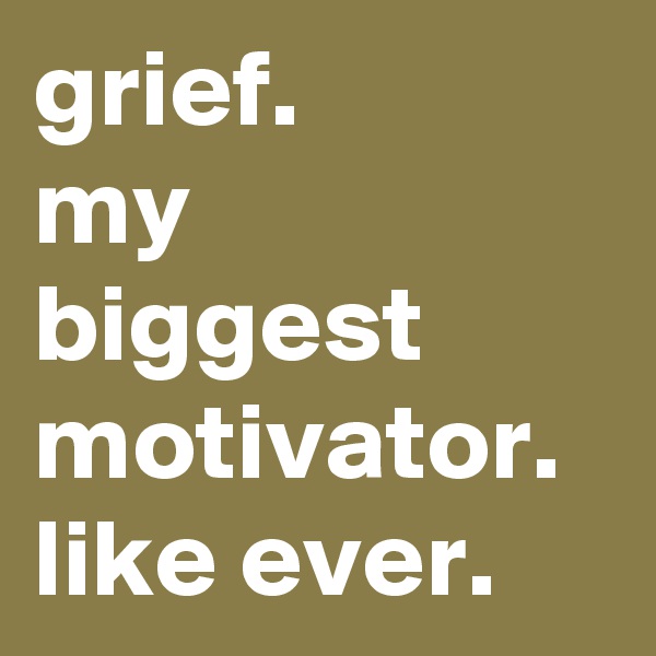 grief. 
my biggest motivator.
like ever.
