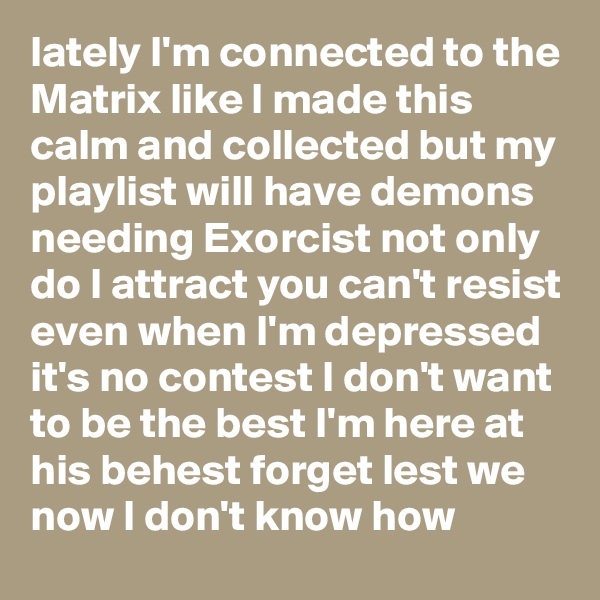 lately I'm connected to the Matrix like I made this calm and collected but my playlist will have demons needing Exorcist not only do I attract you can't resist even when I'm depressed it's no contest I don't want to be the best I'm here at his behest forget lest we now I don't know how