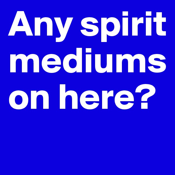 Any spirit mediums on here?