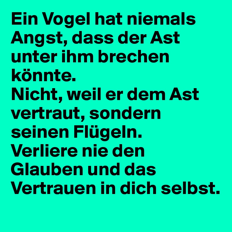 Ein Vogel hat niemals Angst, dass der Ast unter ihm brechen könnte.
Nicht, weil er dem Ast vertraut, sondern seinen Flügeln.
Verliere nie den Glauben und das Vertrauen in dich selbst.