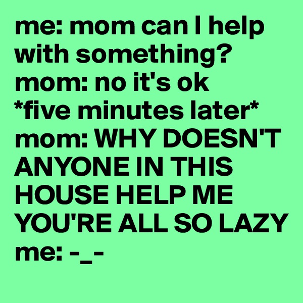 me: mom can I help with something?
mom: no it's ok
*five minutes later*
mom: WHY DOESN'T ANYONE IN THIS HOUSE HELP ME YOU'RE ALL SO LAZY
me: -_-