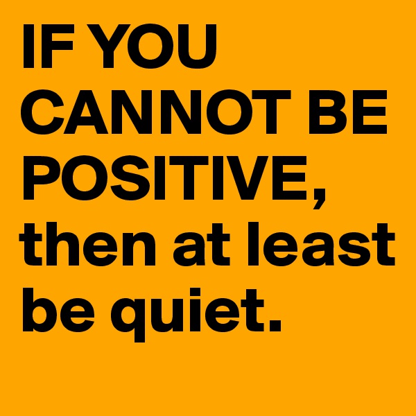 IF YOU CANNOT BE POSITIVE, 
then at least 
be quiet.