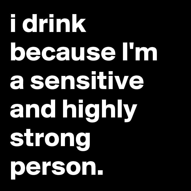 i drink because I'm a sensitive and highly strong person.