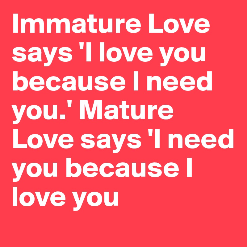 Immature Love says 'I love you because I need you.' Mature Love says 'I need you because I love you