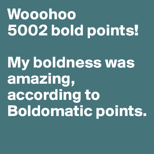 Wooohoo
5002 bold points! 

My boldness was amazing, according to Boldomatic points.

