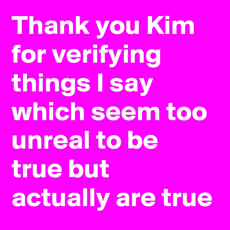 Thank you Kim for verifying things I say which seem too unreal to be true but actually are true