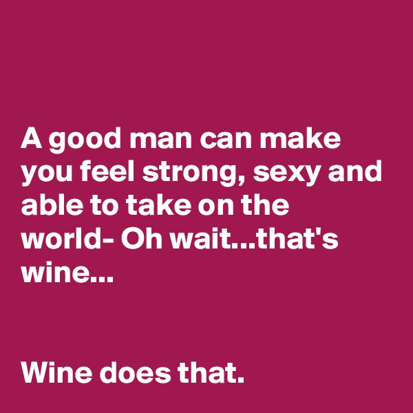 


A good man can make you feel strong, sexy and able to take on the world- Oh wait...that's wine...


Wine does that.