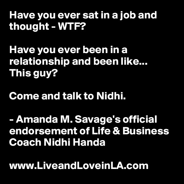 Have you ever sat in a job and thought - WTF?

Have you ever been in a relationship and been like... This guy?

Come and talk to Nidhi. 

- Amanda M. Savage's official endorsement of Life & Business Coach Nidhi Handa

www.LiveandLoveinLA.com