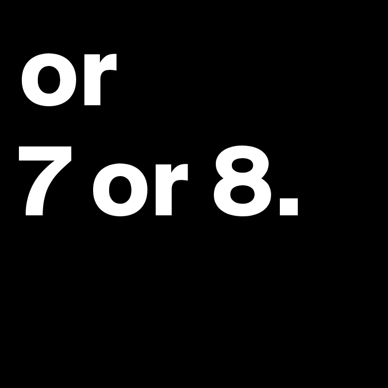 or 
7 or 8.