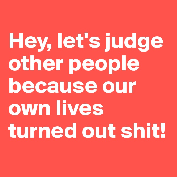
Hey, let's judge other people because our own lives turned out shit! 
