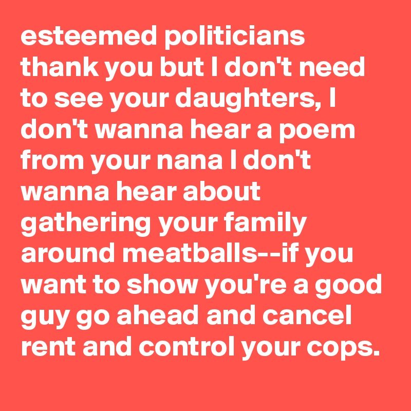 esteemed politicians thank you but I don't need to see your daughters, I don't wanna hear a poem from your nana I don't wanna hear about gathering your family around meatballs--if you want to show you're a good guy go ahead and cancel rent and control your cops.