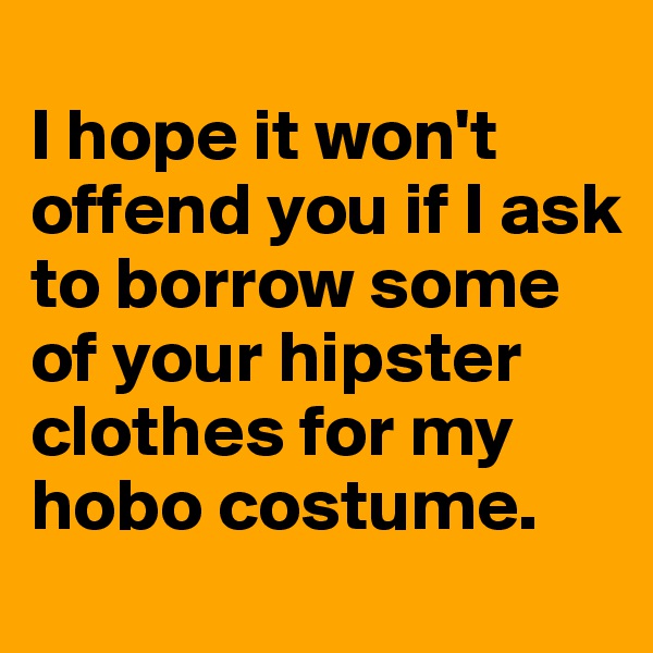
I hope it won't offend you if I ask to borrow some of your hipster clothes for my hobo costume.