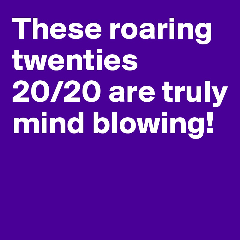 These roaring twenties 20/20 are truly
mind blowing!


