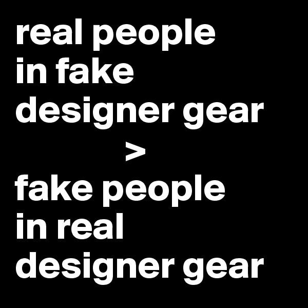 real people 
in fake designer gear
              >
fake people 
in real
designer gear