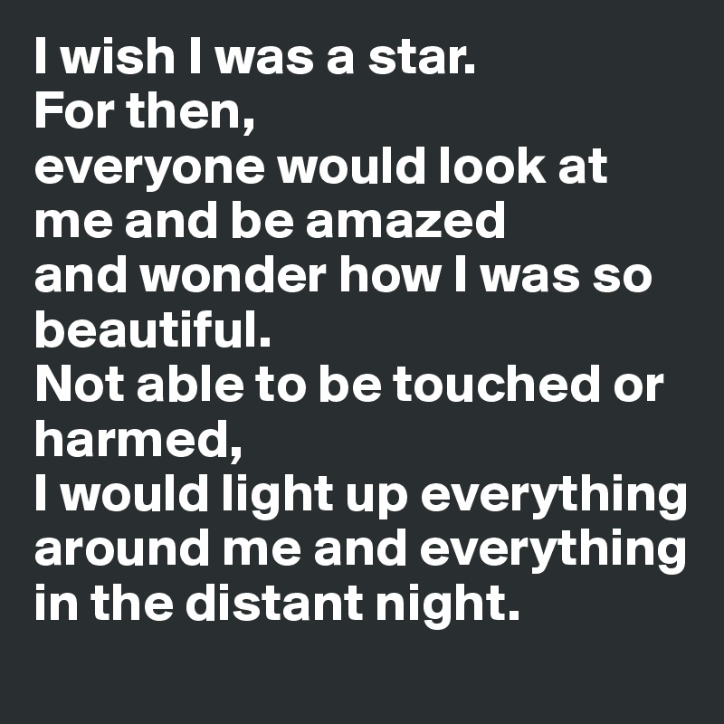 I wish I was a star.
For then,
everyone would look at me and be amazed
and wonder how I was so beautiful. 
Not able to be touched or harmed,
I would light up everything around me and everything in the distant night.