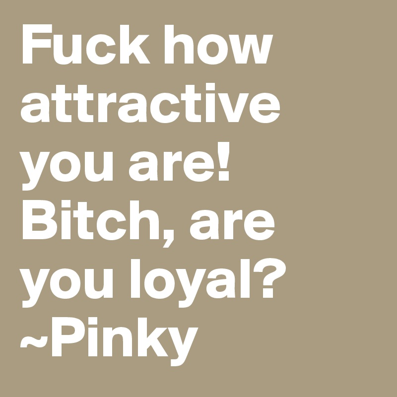Fuck how attractive you are! Bitch, are you loyal? 
~Pinky 