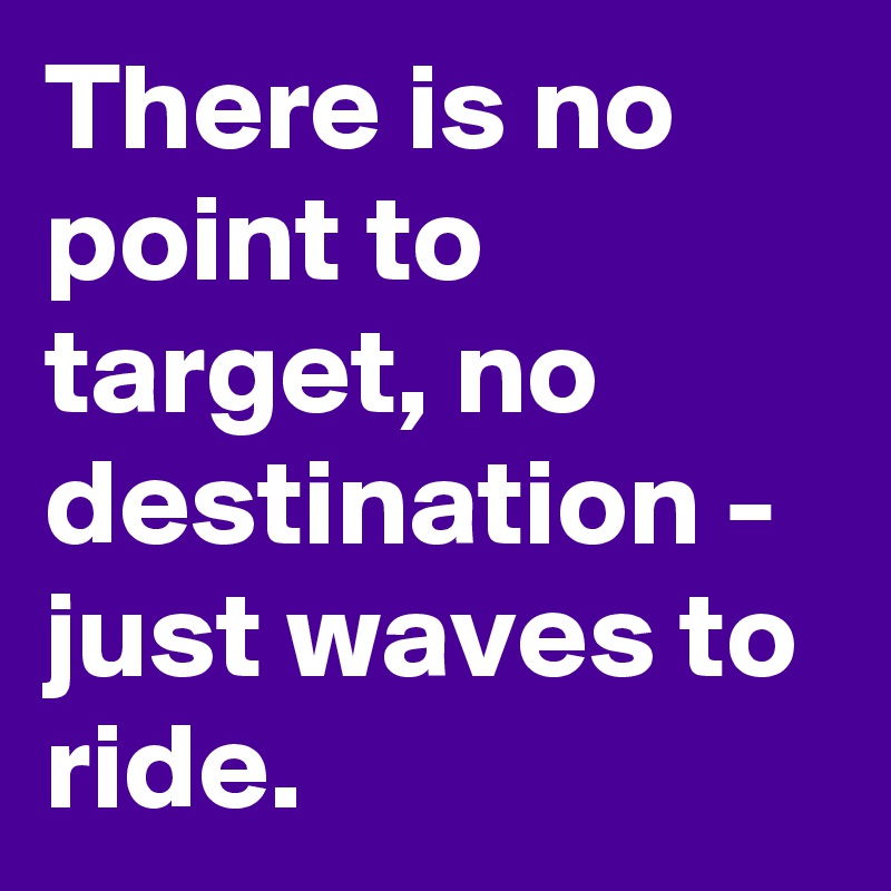There is no point to target, no destination - just waves to ride.
