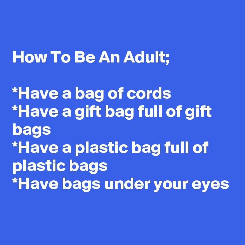 

How To Be An Adult;

*Have a bag of cords 
*Have a gift bag full of gift bags
*Have a plastic bag full of plastic bags
*Have bags under your eyes
