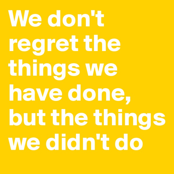 We don't regret the things we have done, but the things we didn't do