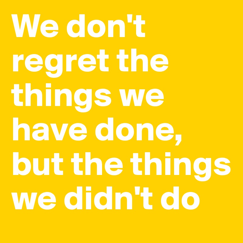 We don't regret the things we have done, but the things we didn't do