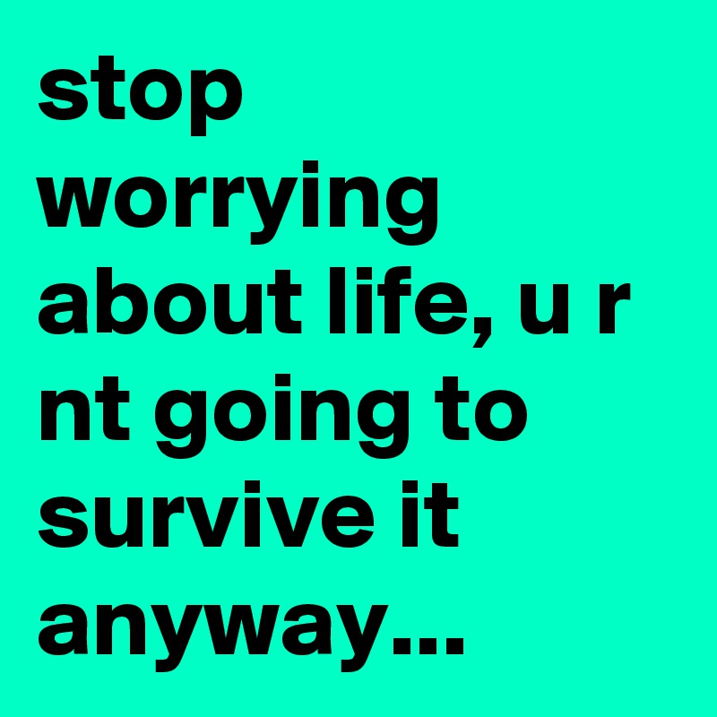 stop worrying about life, u r nt going to survive it anyway...