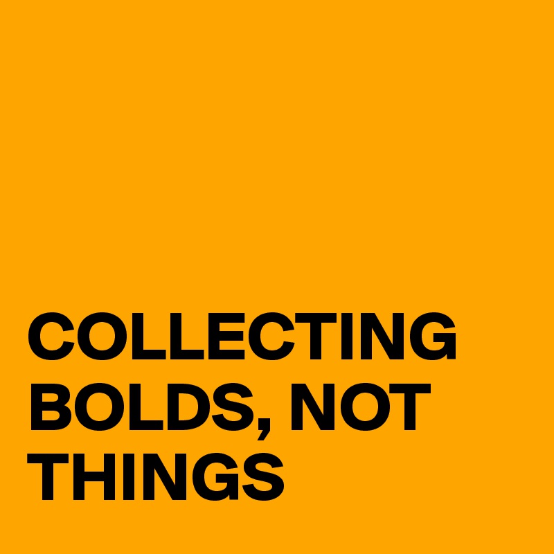 



COLLECTING BOLDS, NOT THINGS