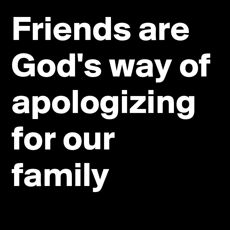 Friends are God's way of apologizing for our family