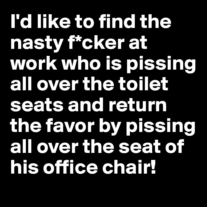 I'd like to find the nasty f*cker at work who is pissing all over the toilet seats and return the favor by pissing all over the seat of his office chair!