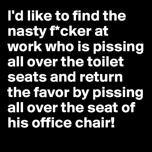 I'd like to find the nasty f*cker at work who is pissing all over the toilet seats and return the favor by pissing all over the seat of his office chair!