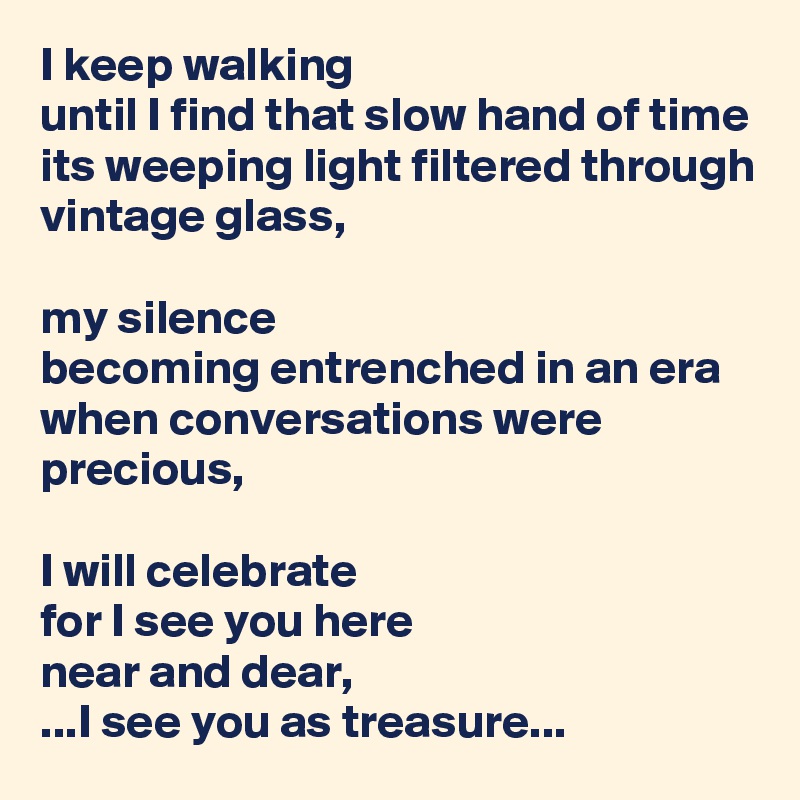 I keep walking
until I find that slow hand of time
its weeping light filtered through vintage glass,

my silence
becoming entrenched in an era
when conversations were precious,

I will celebrate
for I see you here
near and dear,
...I see you as treasure...
