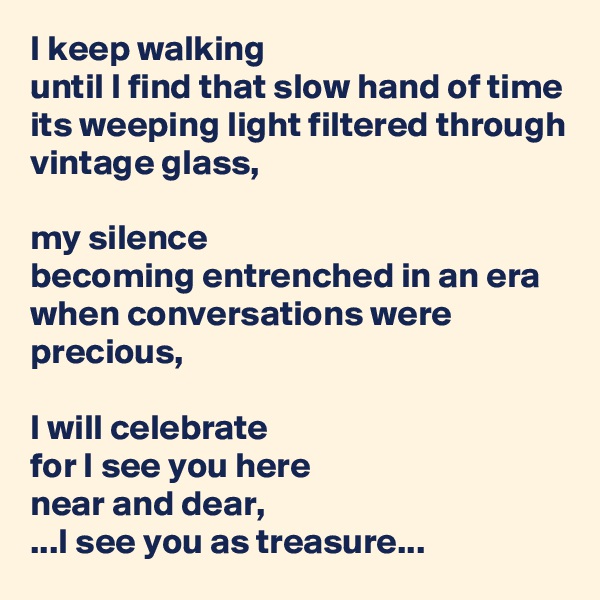 I keep walking
until I find that slow hand of time
its weeping light filtered through vintage glass,

my silence
becoming entrenched in an era
when conversations were precious,

I will celebrate
for I see you here
near and dear,
...I see you as treasure...
