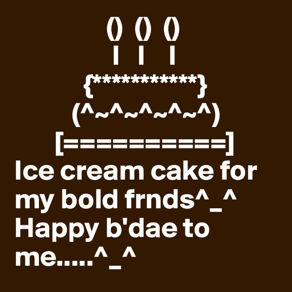                 ()  ()  ()
                 I   I    I
            {***********}
          (^~^~^~^~^)
       [==========]
Ice cream cake for my bold frnds^_^
Happy b'dae to me.....^_^