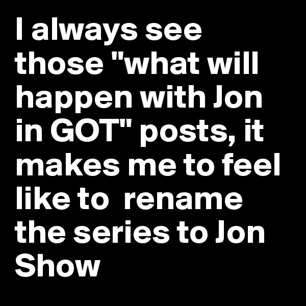 I always see those "what will happen with Jon in GOT" posts, it makes me to feel like to  rename the series to Jon Show