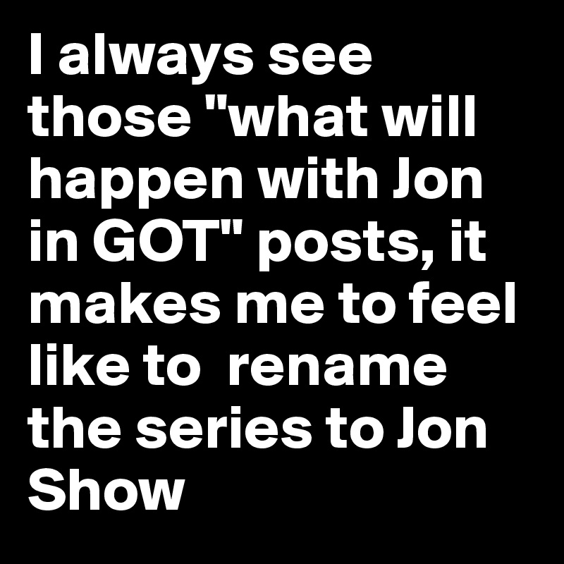 I always see those "what will happen with Jon in GOT" posts, it makes me to feel like to  rename the series to Jon Show