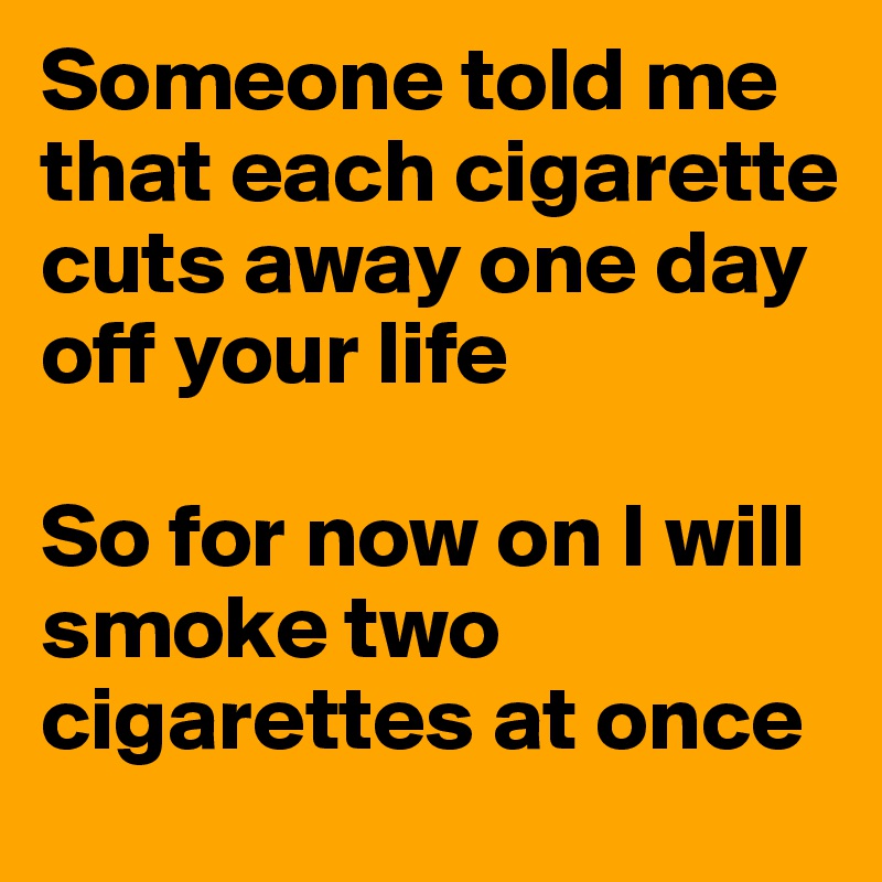 Someone told me that each cigarette cuts away one day off your life

So for now on I will smoke two cigarettes at once