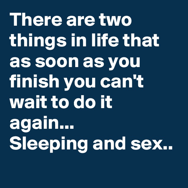 There are two things in life that as soon as you finish you can't wait to do it again...
Sleeping and sex..
