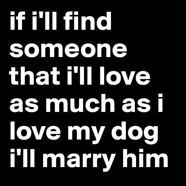 if i'll find someone that i'll love as much as i 
love my dog i'll marry him