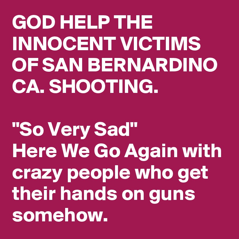 GOD HELP THE INNOCENT VICTIMS OF SAN BERNARDINO CA. SHOOTING. 

"So Very Sad"
Here We Go Again with crazy people who get their hands on guns somehow. 