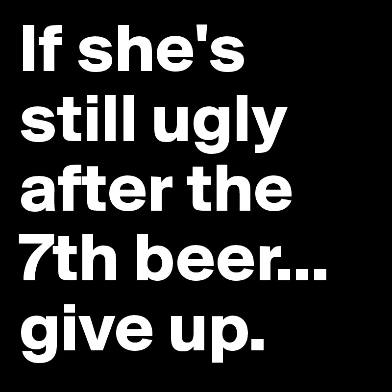 If she's still ugly after the 7th beer... give up.