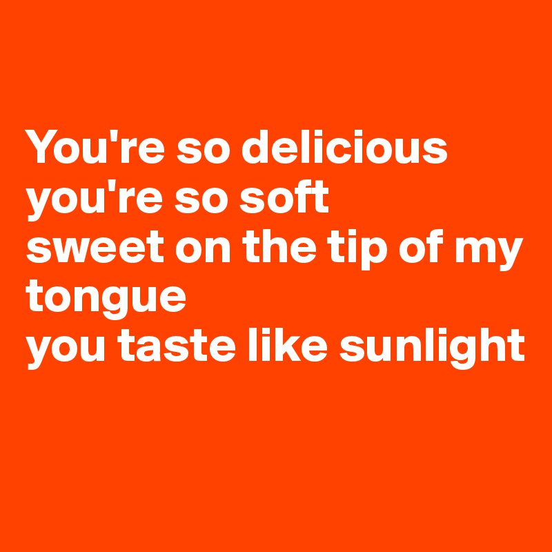 You Taste A Little Sweet You're so delicious you're so soft sweet on the tip of my tongue you