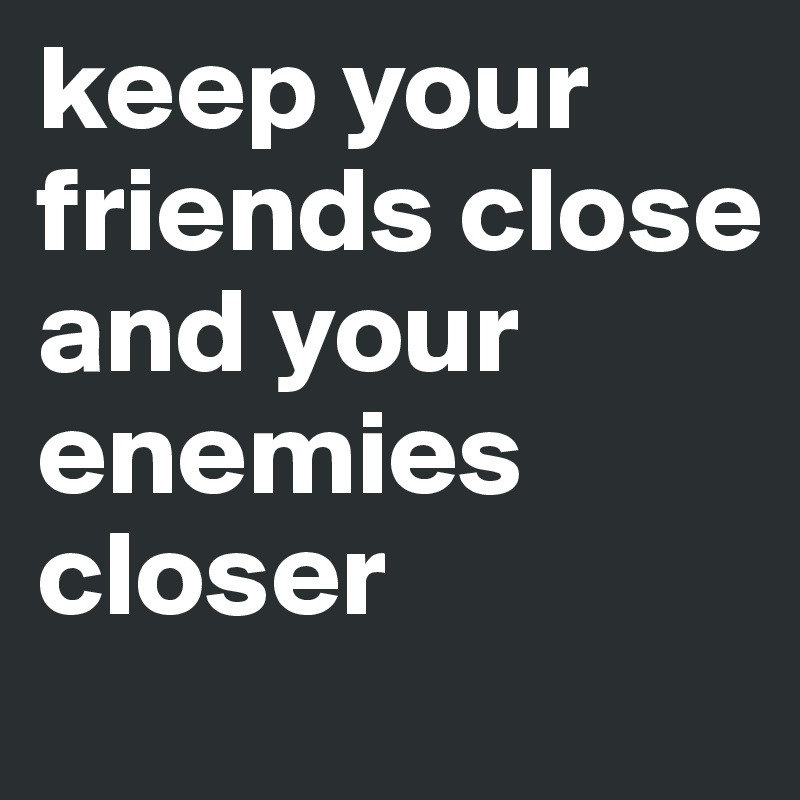 keep your friends close and your enemies closer