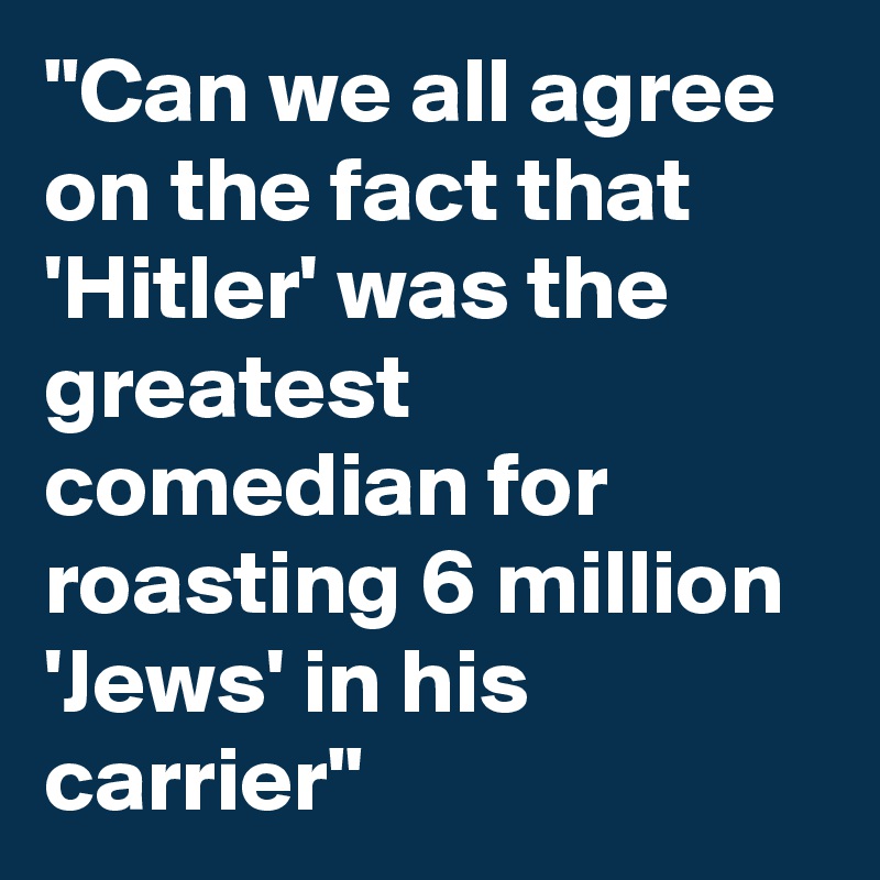 "Can we all agree on the fact that 'Hitler' was the greatest comedian for roasting 6 million 'Jews' in his carrier" 